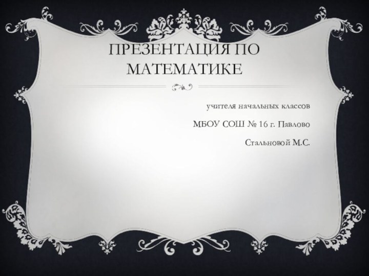 Презентация по математикеучителя начальных классов МБОУ СОШ № 16 г. ПавловоСтальновой М.С.