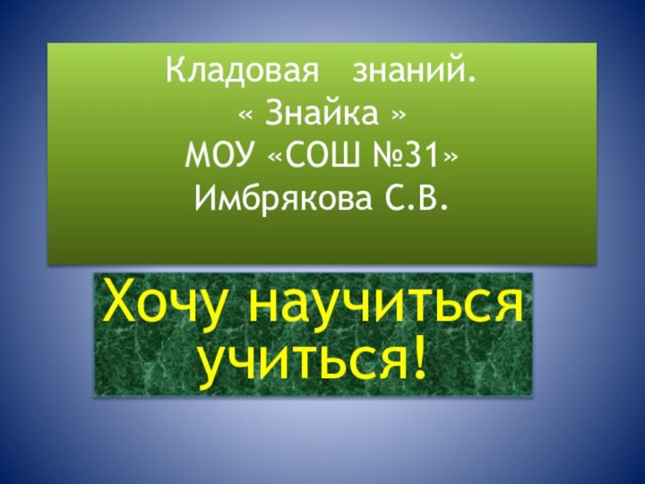 Кладовая  знаний. « Знайка » МОУ «СОШ №31» Имбрякова С.В. Хочу научиться учиться!