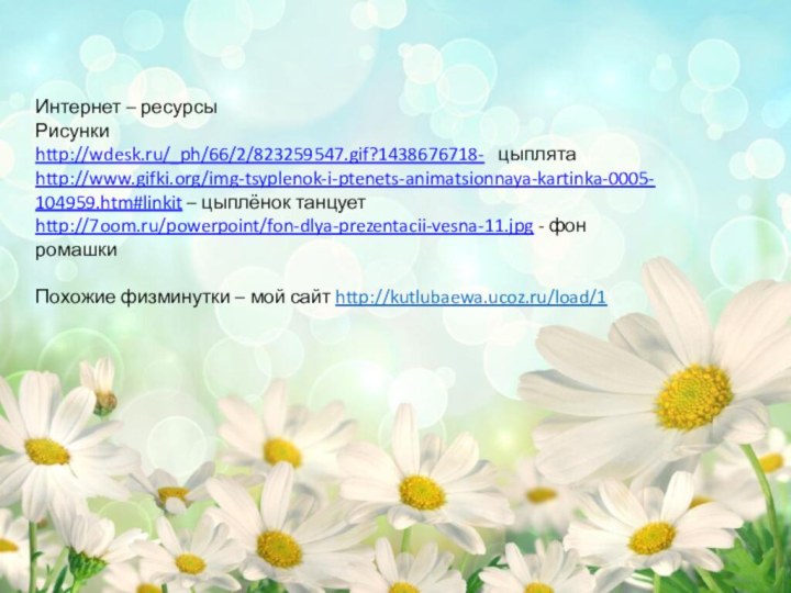 Интернет – ресурсыРисункиhttp://wdesk.ru/_ph/66/2/823259547.gif?1438676718-  цыплятаhttp://www.gifki.org/img-tsyplenok-i-ptenets-animatsionnaya-kartinka-0005-104959.htm#linkit – цыплёнок танцуетhttp://7oom.ru/powerpoint/fon-dlya-prezentacii-vesna-11.jpg - фон ромашкиПохожие физминутки – мой сайт http://kutlubaewa.ucoz.ru/load/1