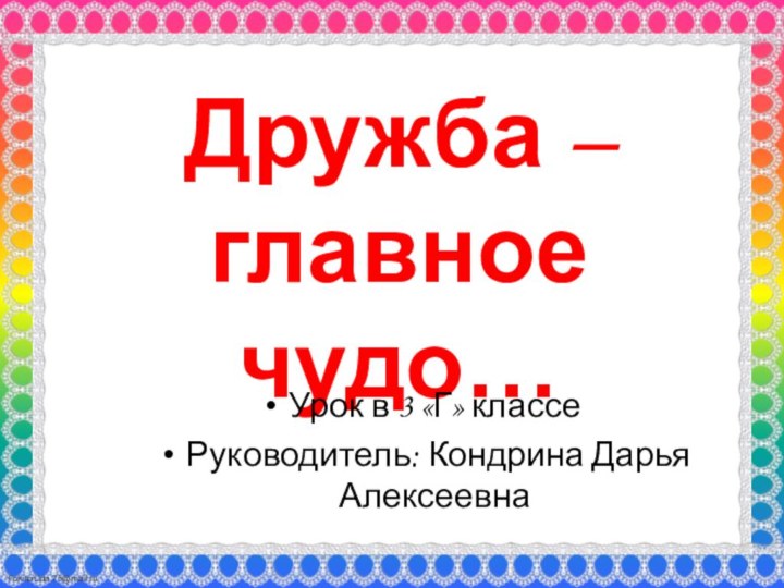 Дружба – главное чудо… Урок в 3 «Г» классеРуководитель: Кондрина Дарья Алексеевна