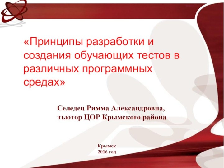 Селедец Римма Александровна,тьютор ЦОР Крымского районаКрымск2016 год«Принципы разработки и создания обучающих тестов в различных программных средах»