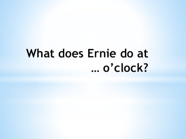 What does Ernie do at … o’clock?