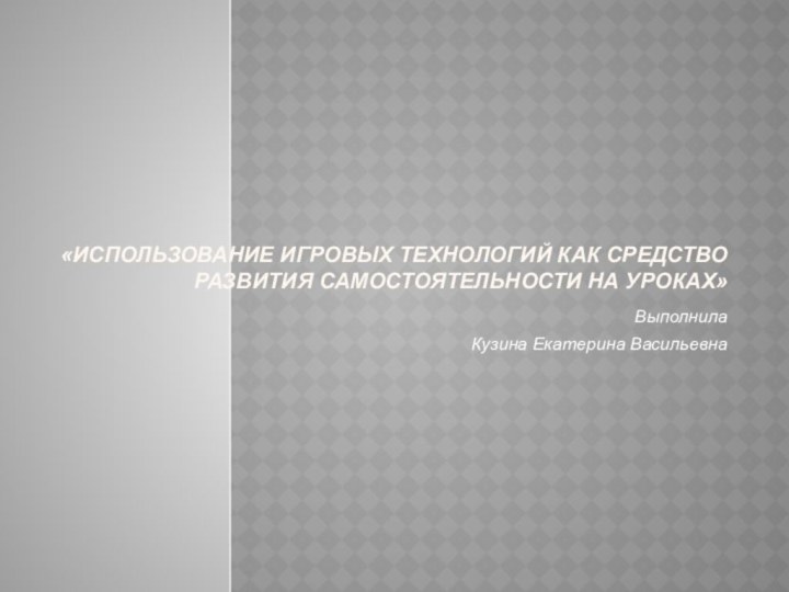 «Использование игровых технологий как средство развития самостоятельности на уроках» Выполнила Кузина Екатерина Васильевна