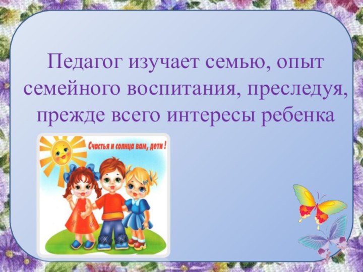 Педагог изучает семью, опыт семейного воспитания, преследуя, прежде всего интересы ребенка