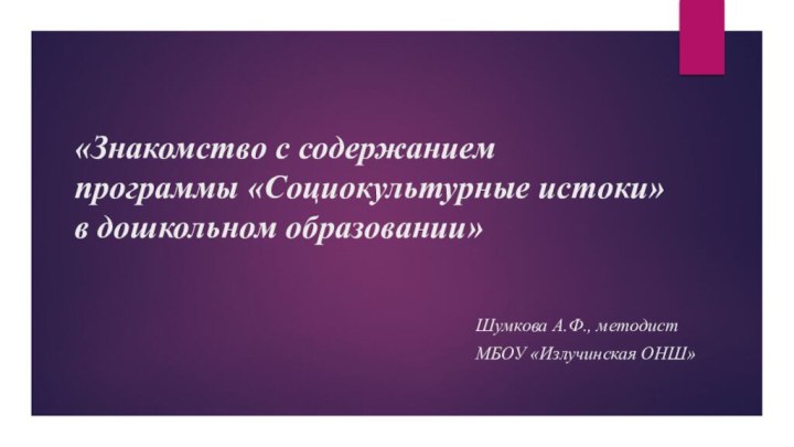 «Знакомство с содержанием  программы «Социокультурные истоки» в дошкольном образовании»Шумкова А.Ф., методистМБОУ «Излучинская ОНШ»