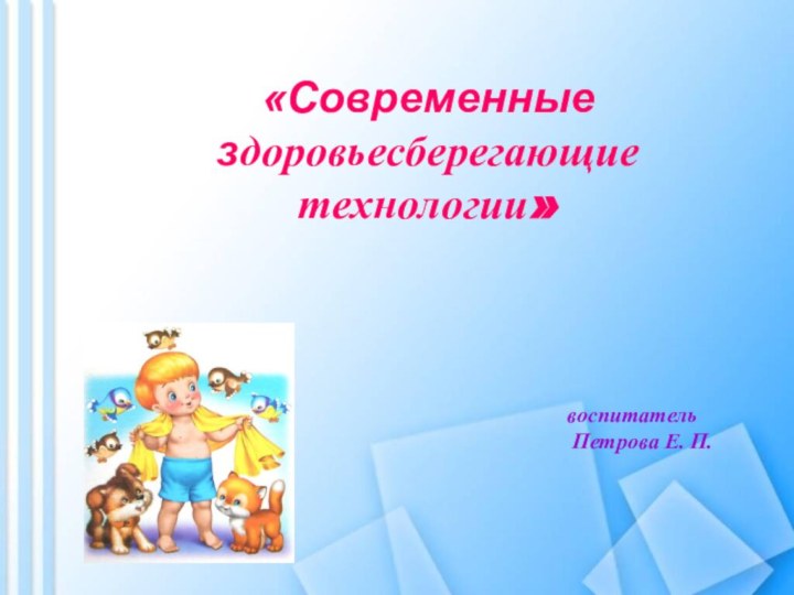 «Современные здоровьесберегающие технологии» воспитатель   Петрова Е. П.