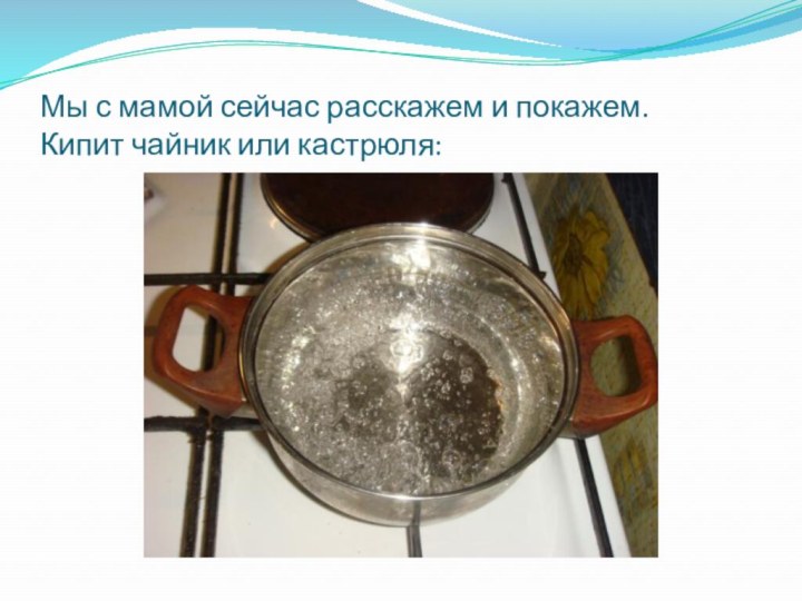 Мы с мамой сейчас расскажем и покажем. Кипит чайник или кастрюля: