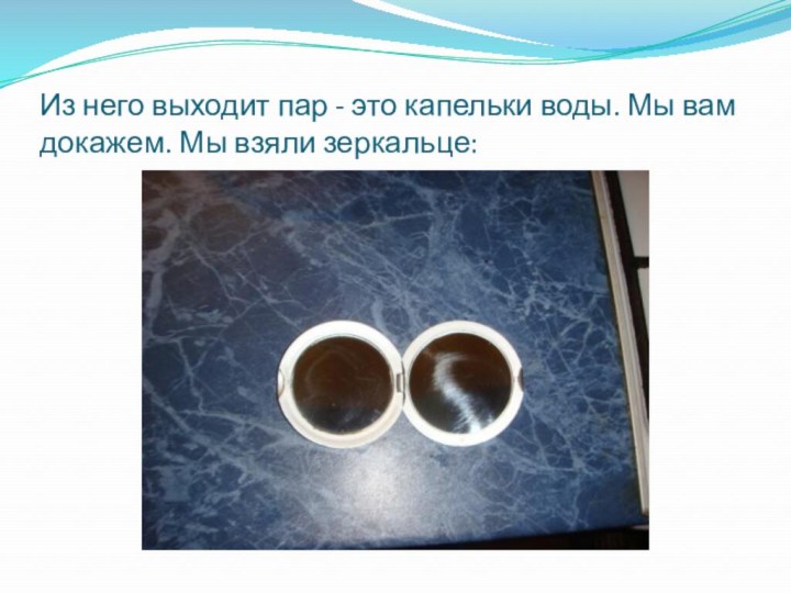 Из него выходит пар - это капельки воды. Мы вам докажем. Мы взяли зеркальце: