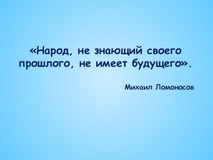 «Народ, не знающий своего прошлого, не имеет будущего».Михаил Ломоносов