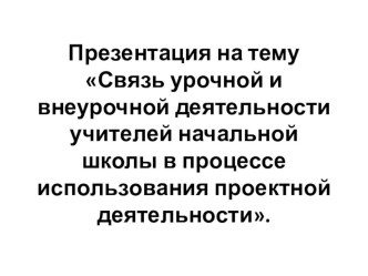 Презентация Связь урочной и внеурочной деятельности учителей начальной школы в процессе использования проектной деятельности. презентация к уроку