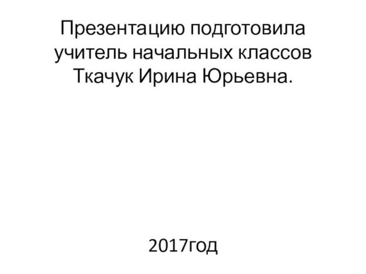 Презентацию подготовила учитель начальных классов Ткачук Ирина Юрьевна.       2017год