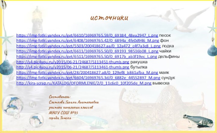 источникиhttps://img-fotki.yandex.ru/get/6610/16969765.59/0_69384_48ea2947_L.png песокhttps://img-fotki.yandex.ru/get/6408/16969765.42/0_6894a_4fe0d946_M.png фонhttps://img-fotki.yandex.ru/get/5503/200418627.aa/0_12a472_c4f7a3c8_L.png лодкаhttps://img-fotki.yandex.ru/get/6611/16969765.50/0_69193_98516b08_L.png чайкиhttps://img-fotki.yandex.ru/get/6511/16969765.50/0_6917b_ab3f19ec_L.png дельфиныhttp://s4.pic4you.ru/y2015/06-21/24687/5113451-thumb.png ракушкаhttp://s4.pic4you.ru/y2015/06-21/24687/5113461-thumb.png бутылкаhttps://img-fotki.yandex.ru/get/28/200418627.a8/0_129ef8_b861afba_M.png маякhttps://img-fotki.yandex.ru/get/6604/16969765.3d/0_6882e_44552897_M.png сундукhttp://kira-scrap.ru/KATALOG/OFORMLENIE/2/0_11c6c0_10f205de_M.png вывескаСоставитель:Слиткова Галина