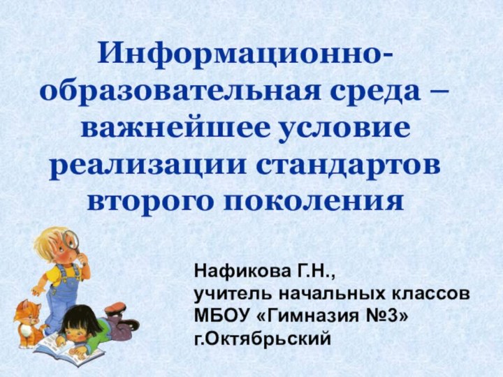 Информационно-образовательная среда – важнейшее условие реализации стандартов второго поколенияНафикова Г.Н., учитель начальных классов МБОУ «Гимназия №3»г.Октябрьский