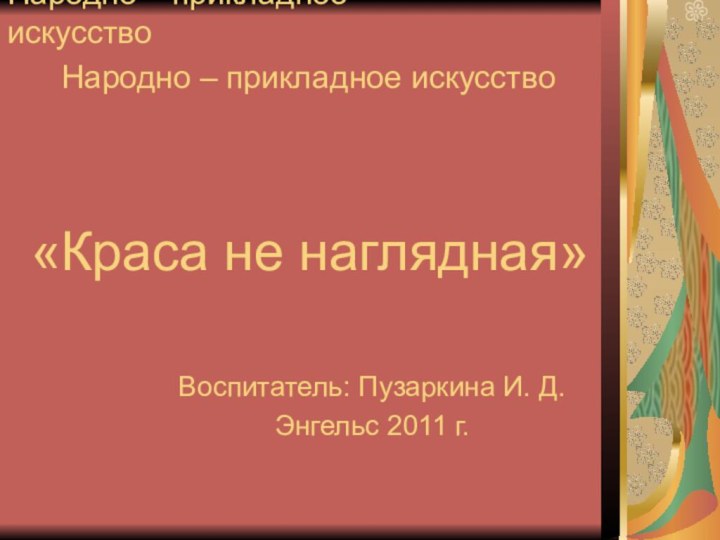 Народно – прикладное искусствоВоспитатель: Пузаркина И. Д.Энгельс 2011 г.Народно – прикладное искусство«Краса не наглядная»