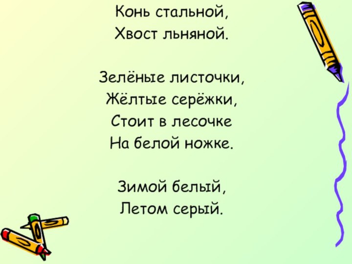 Конь стальной,Хвост льняной.Зелёные листочки,Жёлтые серёжки,Стоит в лесочкеНа белой ножке.Зимой белый,Летом серый.