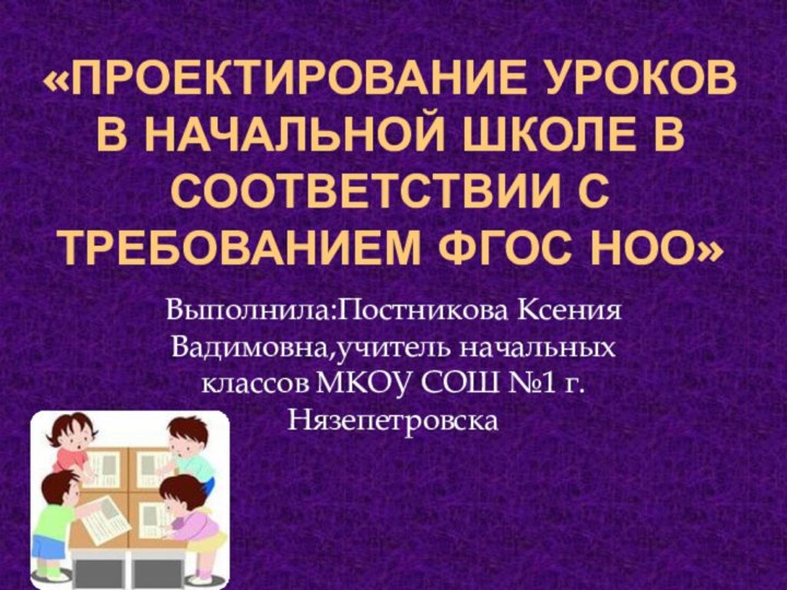 «Проектирование уроков в начальной школе в соответствии с требованием ФГОС НОО»Выполнила:Постникова Ксения