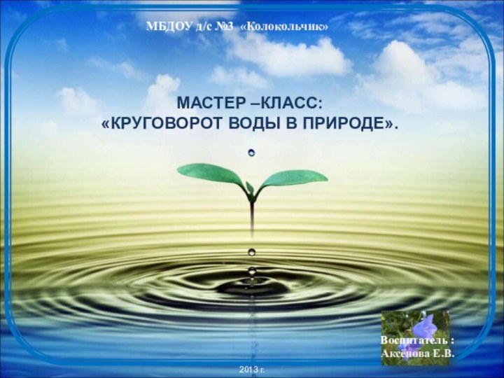 Мастер –класс: «круговорот воды в природе».МБДОУ д/с №3 «Колокольчик»2013 г.Воспитатель :Аксёнова Е.В.