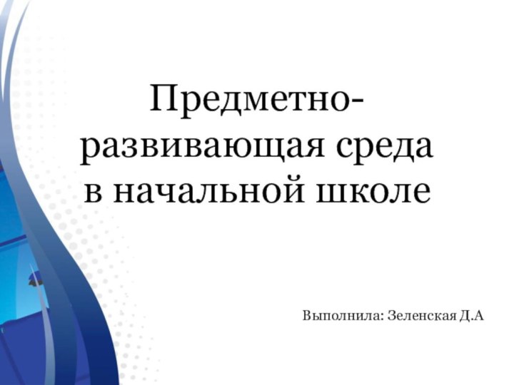 Предметно- развивающая среда в начальной школеВыполнила: Зеленская Д.А