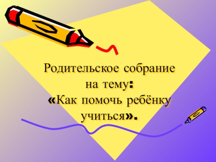 Родительское собрание на тему:  «Как помочь ребёнку учиться».