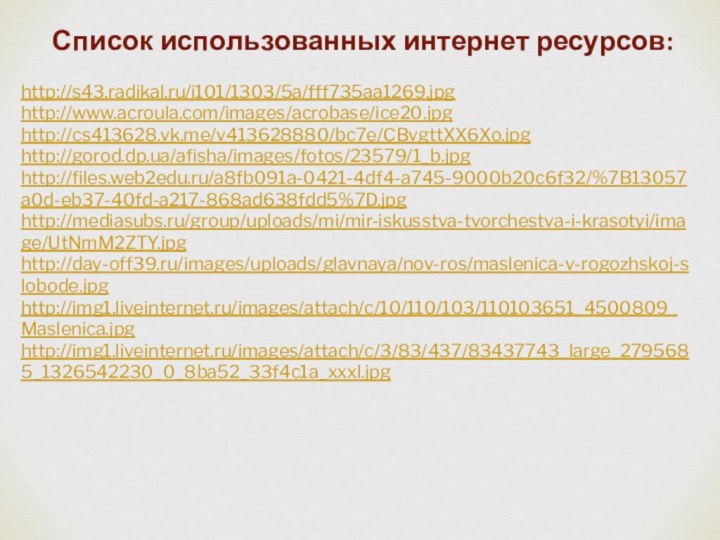 Список использованных интернет ресурсов: http://s43.radikal.ru/i101/1303/5a/fff735aa1269.jpghttp://www.acroula.com/images/acrobase/ice20.jpghttp://cs413628.vk.me/v413628880/bc7e/CBvgttXX6Xo.jpghttp://gorod.dp.ua/afisha/images/fotos/23579/1_b.jpghttp://files.web2edu.ru/a8fb091a-0421-4df4-a745-9000b20c6f32/%7B13057a0d-eb37-40fd-a217-868ad638fdd5%7D.jpghttp://mediasubs.ru/group/uploads/mi/mir-iskusstva-tvorchestva-i-krasotyi/image/UtNmM2ZTY.jpghttp://day-off39.ru/images/uploads/glavnaya/nov-ros/maslenica-v-rogozhskoj-slobode.jpghttp://img1.liveinternet.ru/images/attach/c/10/110/103/110103651_4500809_Maslenica.jpghttp://img1.liveinternet.ru/images/attach/c/3/83/437/83437743_large_2795685_1326542230_0_8ba52_33f4c1a_xxxl.jpg