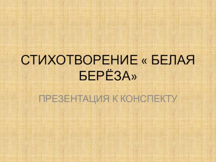 СТИХОТВОРЕНИЕ « БЕЛАЯ БЕРЁЗА»ПРЕЗЕНТАЦИЯ К КОНСПЕКТУ