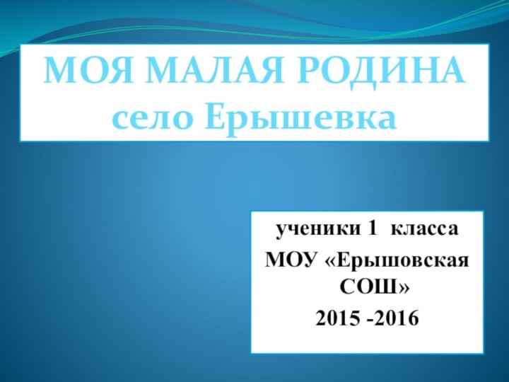 ученики 1 классаМОУ «Ерышовская СОШ»2015 -2016 МОЯ МАЛАЯ РОДИНАсело Ерышевка