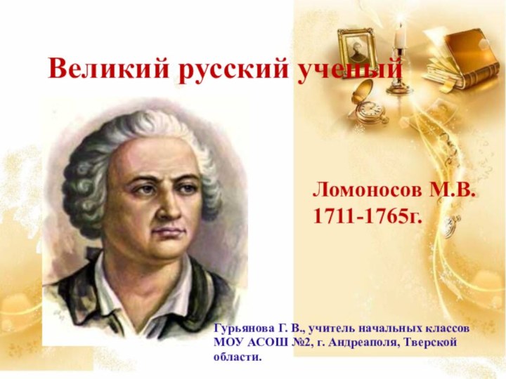 Великий русский ученыйЛомоносов М.В.1711-1765г.Гурьянова Г. В., учитель начальных классов МОУ АСОШ №2, г. Андреаполя, Тверской области.