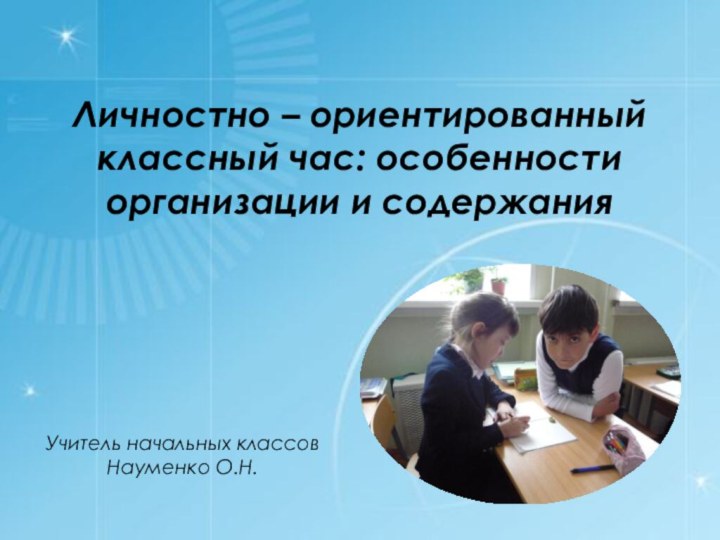 Личностно – ориентированный классный час: особенности организации и содержанияУчитель начальных классов Науменко О.Н.