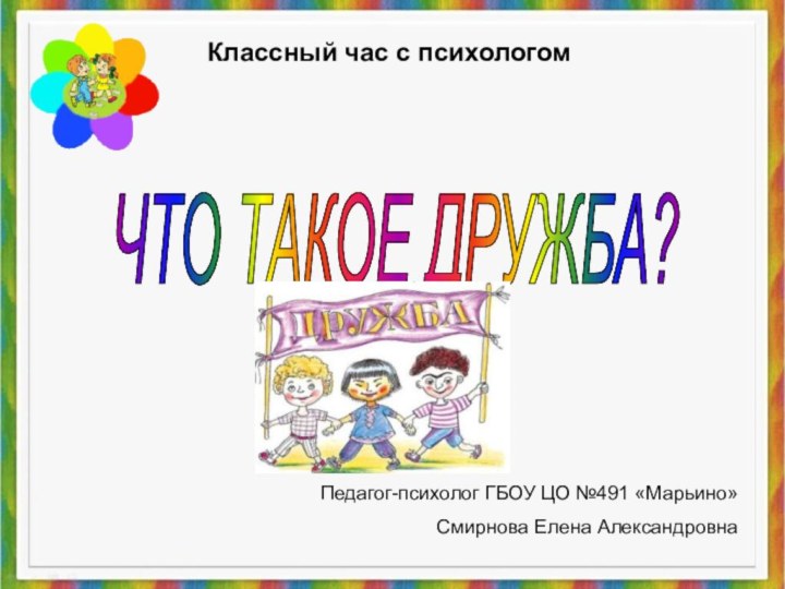 ЧТО ТАКОЕ ДРУЖБА? Педагог-психолог ГБОУ ЦО №491 «Марьино»Смирнова Елена АлександровнаКлассный час с психологом