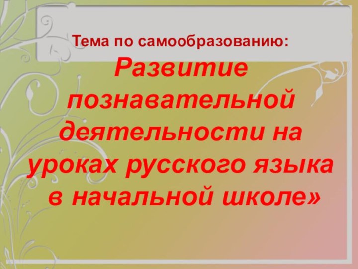 Тема по самообразованию: Развитие познавательной деятельности на уроках русского языка  в начальной школе»