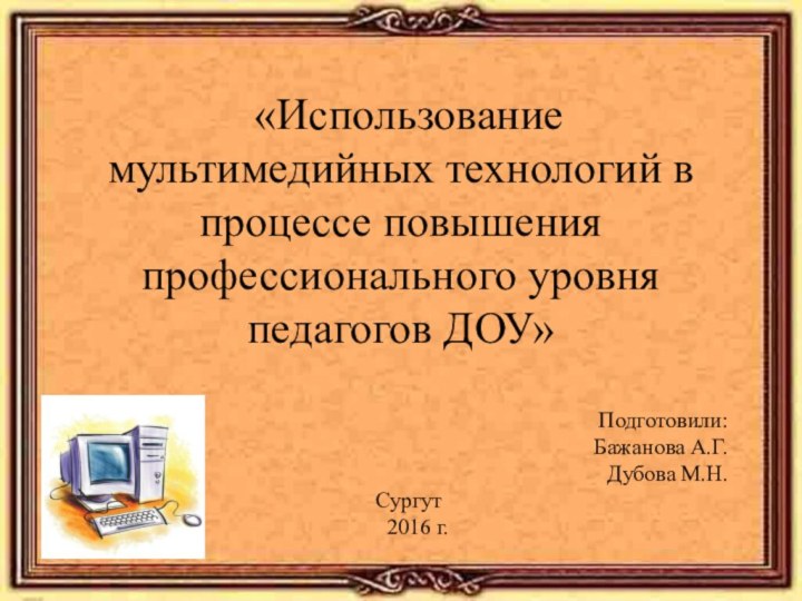 «Использование мультимедийных технологий в процессе повышения профессионального уровня педагогов ДОУ»Подготовили:Бажанова А.Г.Дубова М.Н.Сургут  2016 г.