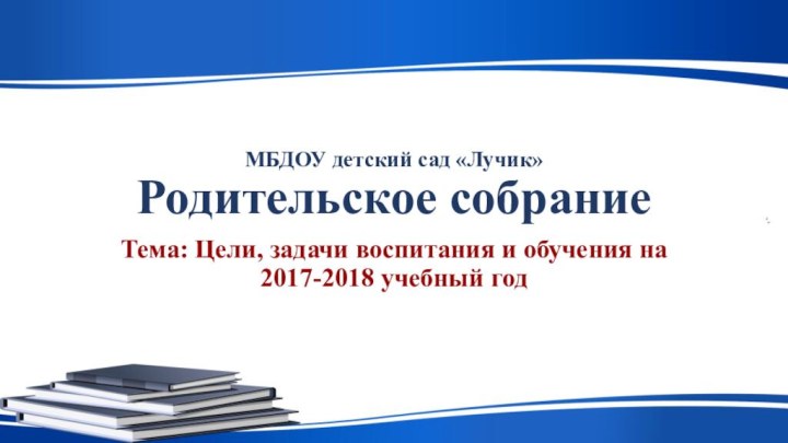 МБДОУ детский сад «Лучик» Родительское собраниеТема: Цели, задачи воспитания и обучения на 2017-2018 учебный год