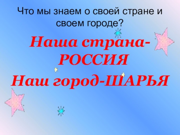 Что мы знаем о своей стране и своем городе?Наша страна-РОССИЯНаш город-ШАРЬЯ