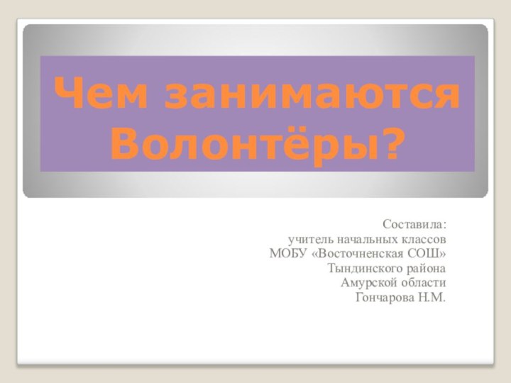 Чем занимаются Волонтёры?Составила: учитель начальных классов МОБУ «Восточненская СОШ» Тындинского района Амурской областиГончарова Н.М.