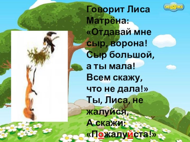 Говорит Лиса Матрёна:«Отдавай мне сыр, ворона!Сыр большой, а ты мала!Всем скажу, что