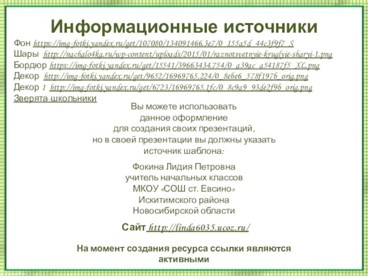 Информационные источникиФон https://img-fotki.yandex.ru/get/107080/134091466.3e7/0_155a5d_44c3f9f7_S Шары http://nachalo4ka.ru/wp-content/uploads/2015/01/raznotsvetnyie-kruglyie-sharyi-1.pngБордюр https://img-fotki.yandex.ru/get/15541/39663434.754/0_a39ac_a54187f5_XL.pngДекор http://img-fotki.yandex.ru/get/9652/16969765.224/0_8ebe6_578f197b_orig.pngДекор 1 http://img-fotki.yandex.ru/get/6723/16969765.1fc/0_8c9a9_93de2f9b_orig.pngЗверята-школьникиНа момент создания ресурса ссылки являются активными