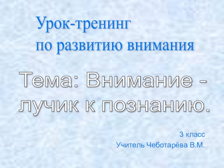 3 класс Учитель Чеботарёва В.М.Урок-тренинг  по развитию вниманияТема: Внимание -  лучик к познанию.