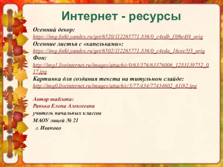 Интернет - ресурсыОсенний декор:https://img-fotki.yandex.ru/get/6520/112265771.836/0_c4edb_f3f6e4f4_orig Осенние листья с «капельками»:https://img-fotki.yandex.ru/get/6502/112265771.836/0_c4eda_16cec5f3_origФон:http://img1.liveinternet.ru/images/attach/c/0/63/376/63376006_1283139752_017.jpg Картинка для создания текста