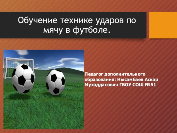 Обучение технике ударов по мячу в футболе.Педагог дополнительного образования: Нысамбаев Аскар Мухаддасович ГБОУ СОШ №51