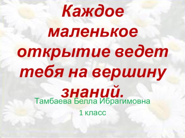 Каждое маленькое открытие ведет тебя на вершину знаний. Тамбаева Белла Ибрагимовна1 класс