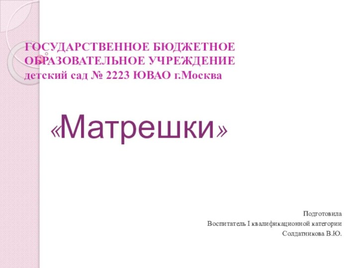 ГОСУДАРСТВЕННОЕ БЮДЖЕТНОЕ ОБРАЗОВАТЕЛЬНОЕ УЧРЕЖДЕНИЕ  детский сад № 2223 ЮВАО г.Москва«Матрешки»Подготовила Воспитатель I квалификационной категорииСолдатникова В.Ю.