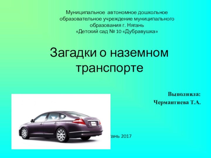 Загадки о наземном транспортеВыполнила:Чермантиева Т.А.Нягань 2017Муниципальное автономное дошкольное образовательное учреждение муниципального образования