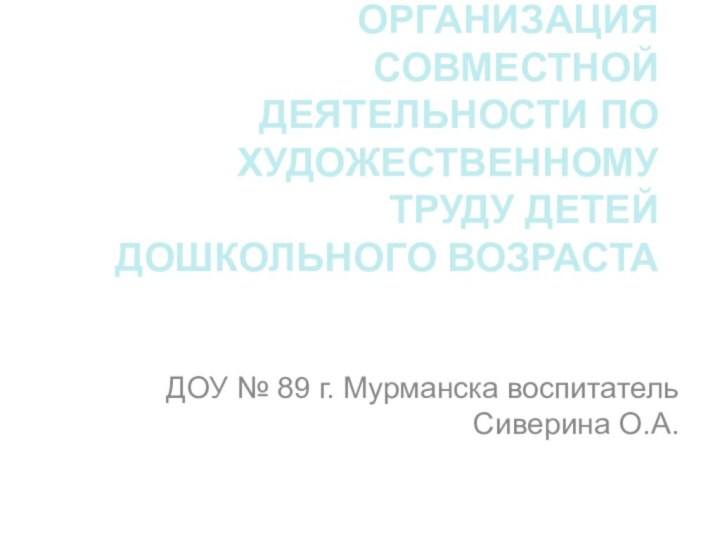 ОРГАНИЗАЦИЯ СОВМЕСТНОЙ ДЕЯТЕЛЬНОСТИ ПО ХУДОЖЕСТВЕННОМУ ТРУДУ ДЕТЕЙ ДОШКОЛЬНОГО ВОЗРАСТАДОУ № 89 г. Мурманска воспитатель Сиверина О.А.