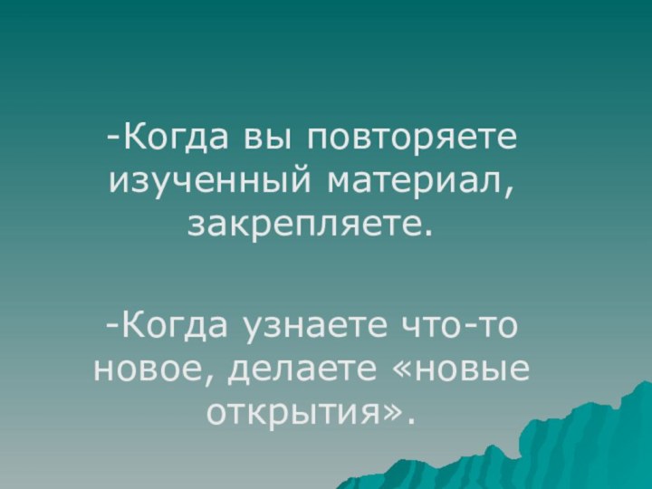 -Когда вы повторяете изученный материал, закрепляете.-Когда узнаете что-то новое, делаете «новые открытия».