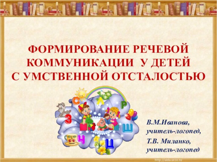 ФОРМИРОВАНИЕ РЕЧЕВОЙ КОММУНИКАЦИИ У ДЕТЕЙ  С УМСТВЕННОЙ ОТСТАЛОСТЬЮВ.М.Иванова, учитель-логопед, Т.В. Миланко, учитель-логопед