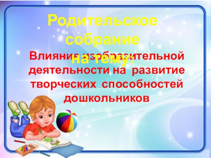 Влияние изобразительной деятельности на развитие творческих способностей дошкольниковРодительское собрание на тему: