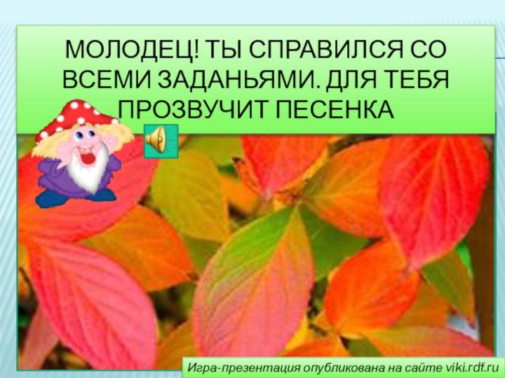 МолодЕц! ТЫ справился со всеми заданьями. Для тебя прозвучит песенкаИгра-презентация опубликована на сайте viki.rdf.ru