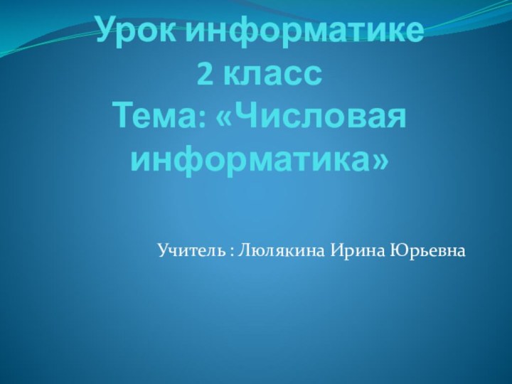 Урок информатике 2 класс Тема: «Числовая информатика»Учитель : Люлякина Ирина Юрьевна