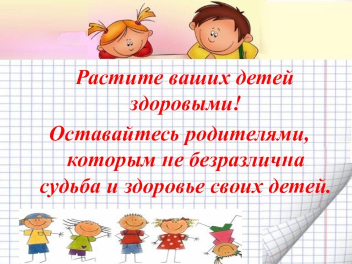 Растите ваших детей здоровыми! Оставайтесь родителями, которым не безразлична судьба и здоровье своих детей.