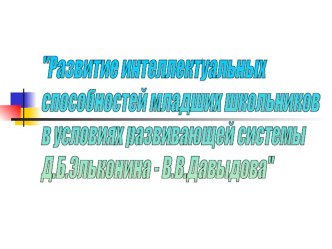 Презентация_Развитие интеллектуальных способностей младших школьников в условиях развивающего обучения Д,Б.Эльконина-В.В.Давыдова учебно-методический материал